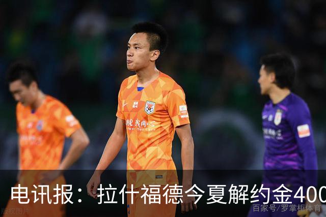 电讯报：拉什福德今夏解约金4000万镑，但不适用于曼城和利物浦