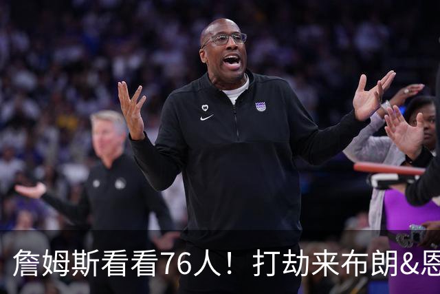 詹姆斯看看76人！打劫来布朗&恩马VJ星光闪耀&有薪金空间 太契合